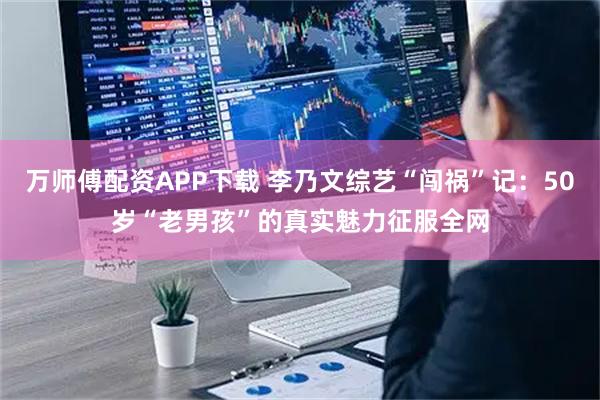 万师傅配资APP下载 李乃文综艺“闯祸”记：50岁“老男孩”的真实魅力征服全网