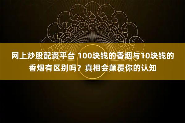网上炒股配资平台 100块钱的香烟与10块钱的香烟有区别吗？真相会颠覆你的认知