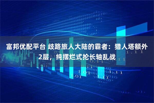 富邦优配平台 歧路旅人大陆的霸者：猎人塔额外2层，纯摆烂式抡长轴乱战