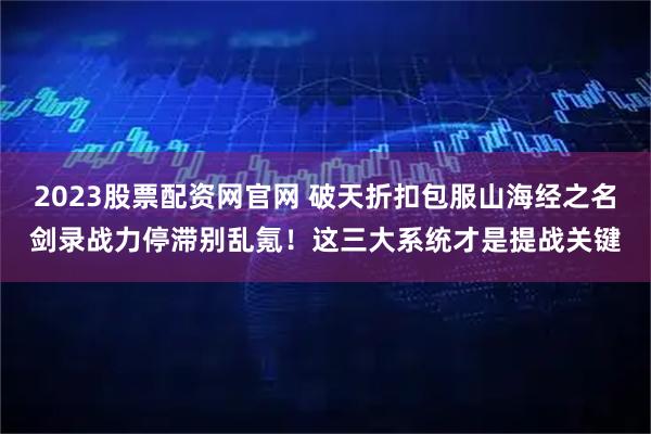 2023股票配资网官网 破天折扣包服山海经之名剑录战力停滞别乱氪！这三大系统才是提战关键