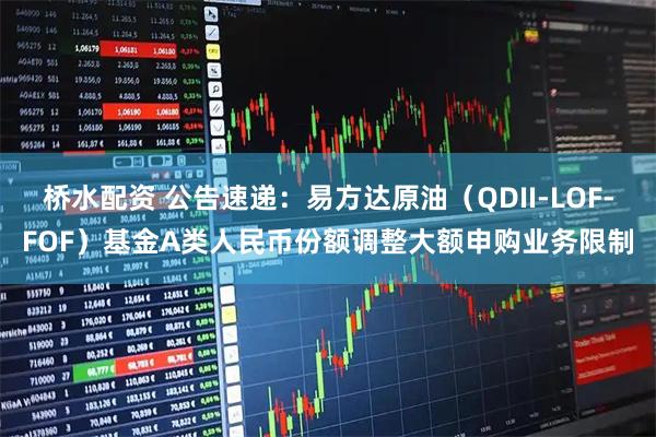 桥水配资 公告速递：易方达原油（QDII-LOF-FOF）基金A类人民币份额调整大额申购业务限制
