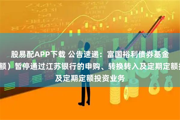 股易配APP下载 公告速递:富国裕利债券基金(E类份额)暂停通过江苏银行的申购、转换转入及定期定额投资业务
