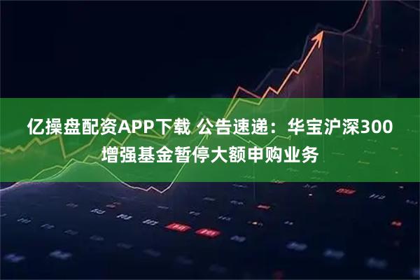 亿操盘配资APP下载 公告速递：华宝沪深300增强基金暂停大额申购业务