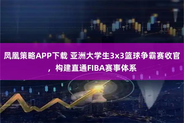 凤凰策略APP下载 亚洲大学生3x3篮球争霸赛收官，构建直通FIBA赛事体系