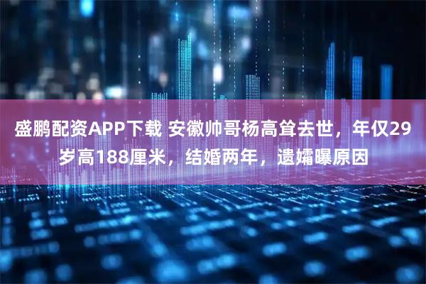 盛鹏配资APP下载 安徽帅哥杨高耸去世，年仅29岁高188厘米，结婚两年，遗孀曝原因