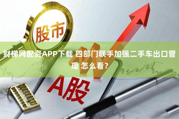 财梯网配资APP下载 四部门联手加强二手车出口管理 怎么看?