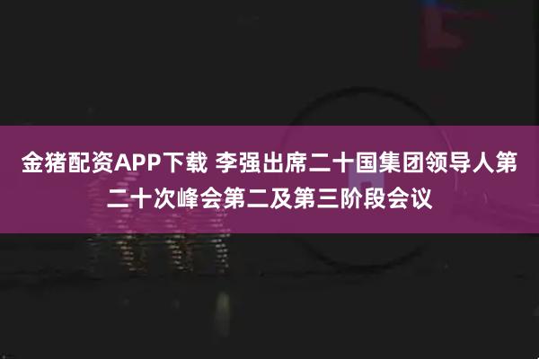 金猪配资APP下载 李强出席二十国集团领导人第二十次峰会第二及第三阶段会议
