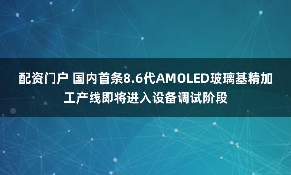 配资门户 国内首条8.6代AMOLED玻璃基精加工产线即将进入设备调试阶段