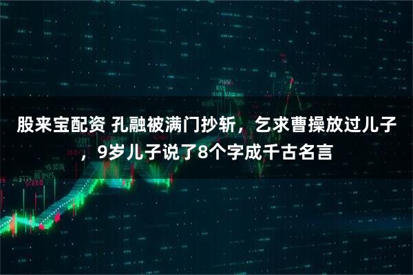 股来宝配资 孔融被满门抄斩，乞求曹操放过儿子，9岁儿子说了8个字成千古名言
