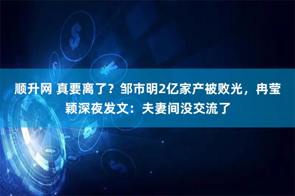 顺升网 真要离了？邹市明2亿家产被败光，冉莹颖深夜发文：夫妻间没交流了