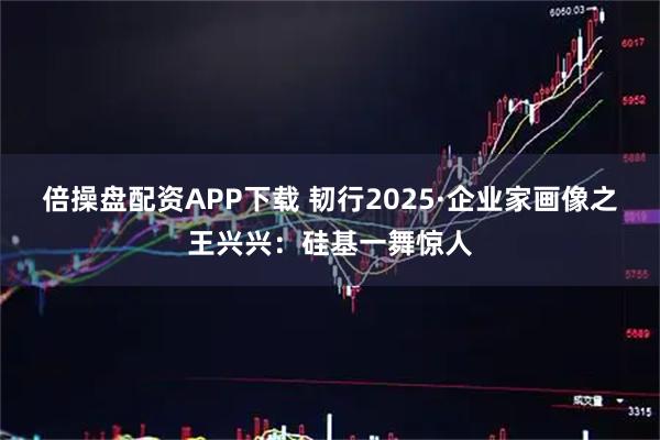 倍操盘配资APP下载 韧行2025·企业家画像之王兴兴：硅基一舞惊人