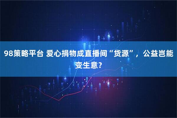 98策略平台 爱心捐物成直播间“货源”，公益岂能变生意？