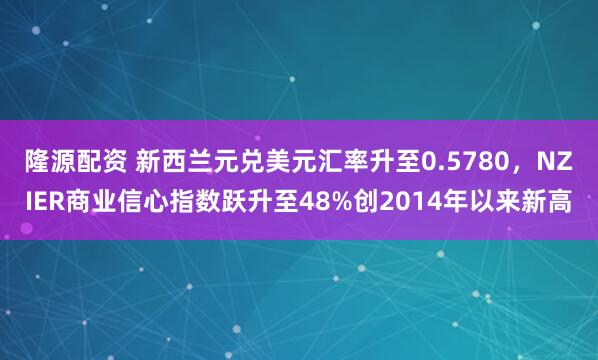 隆源配资 新西兰元兑美元汇率升至0.5780，NZIER商业信心指数跃升至48%创2014年以来新高