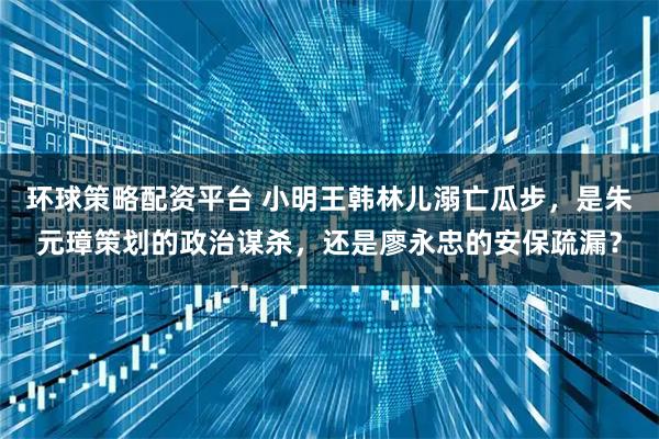 环球策略配资平台 小明王韩林儿溺亡瓜步，是朱元璋策划的政治谋杀，还是廖永忠的安保疏漏？