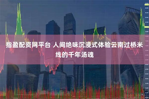 指盈配资网平台 人间绝味沉浸式体验云南过桥米线的千年汤魂