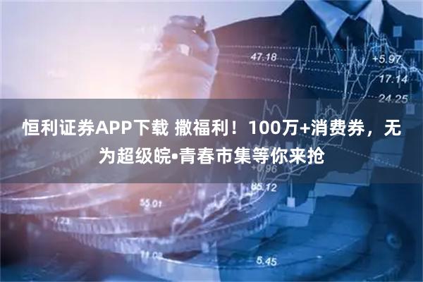 恒利证券APP下载 撒福利！100万+消费券，无为超级皖•青春市集等你来抢