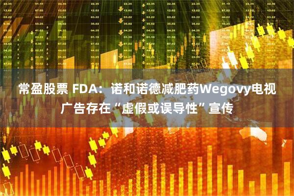 常盈股票 FDA：诺和诺德减肥药Wegovy电视广告存在“虚假或误导性”宣传