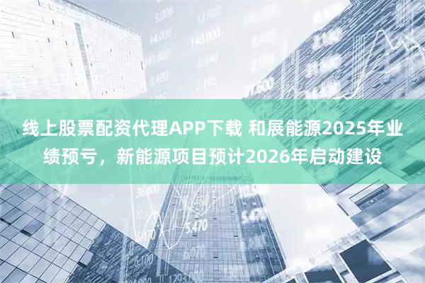 线上股票配资代理APP下载 和展能源2025年业绩预亏，新能源项目预计2026年启动建设