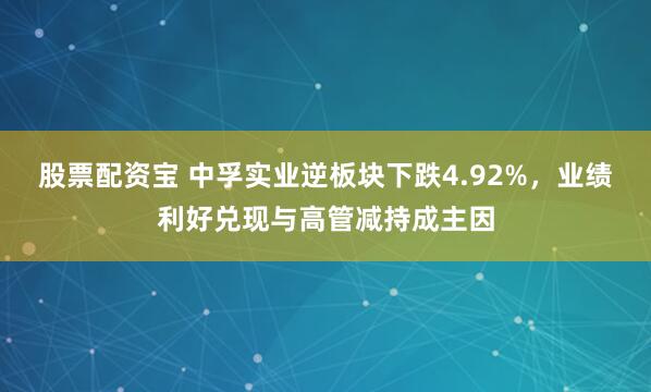 股票配资宝 中孚实业逆板块下跌4.92%，业绩利好兑现与高管减持成主因