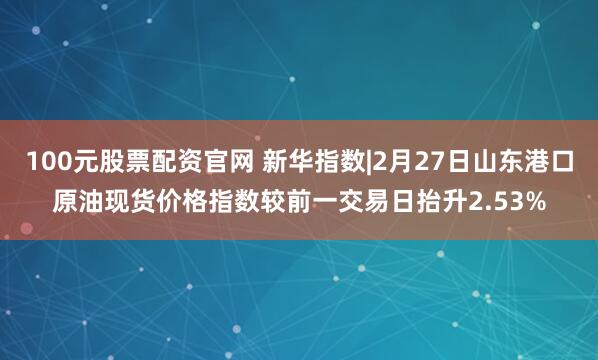 100元股票配资官网 新华指数|2月27日山东港口原油现货价格指数较前一交易日抬升2.53%
