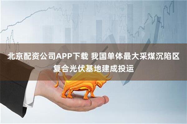 北京配资公司APP下载 我国单体最大采煤沉陷区复合光伏基地建成投运