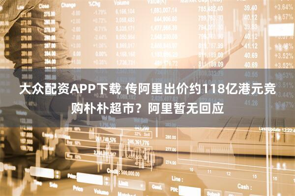 大众配资APP下载 传阿里出价约118亿港元竞购朴朴超市？阿里暂无回应
