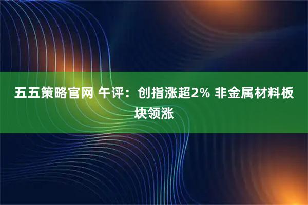 五五策略官网 午评：创指涨超2% 非金属材料板块领涨