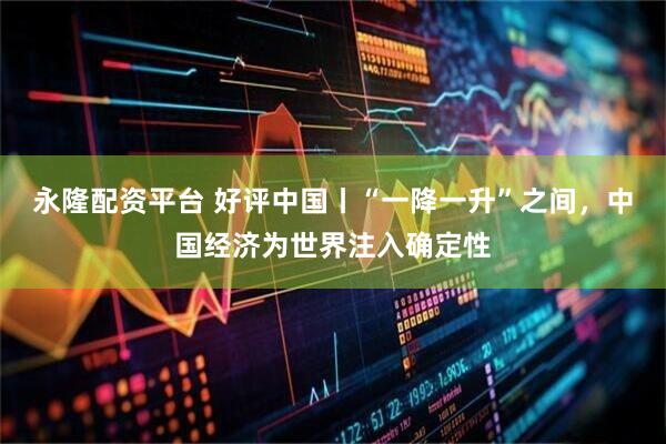 永隆配资平台 好评中国丨“一降一升”之间，中国经济为世界注入确定性