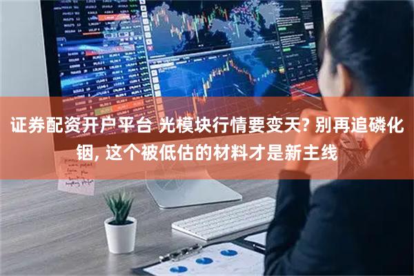证券配资开户平台 光模块行情要变天? 别再追磷化铟, 这个被低估的材料才是新主线